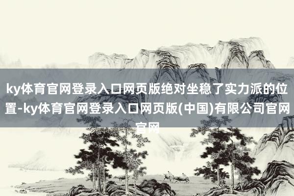 ky体育官网登录入口网页版绝对坐稳了实力派的位置-ky体育官网登录入口网页版(中国)有限公司官网