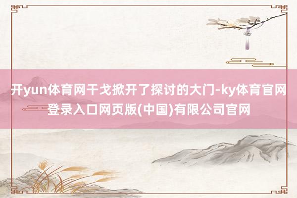 开yun体育网干戈掀开了探讨的大门-ky体育官网登录入口网页版(中国)有限公司官网