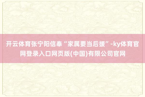 开云体育张宁阳信奉“家属要当后援”-ky体育官网登录入口网页版(中国)有限公司官网
