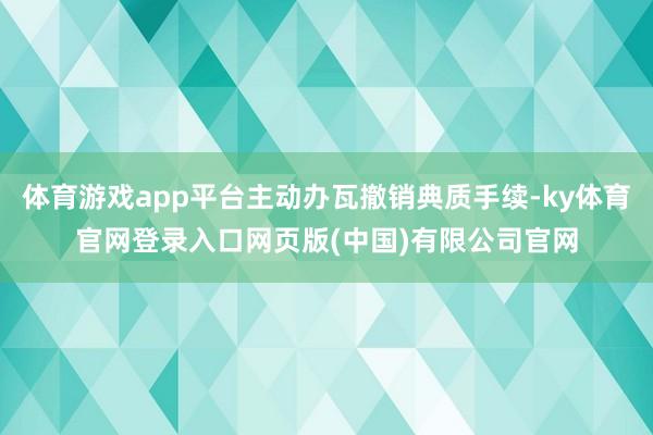 体育游戏app平台主动办瓦撤销典质手续-ky体育官网登录入口网页版(中国)有限公司官网