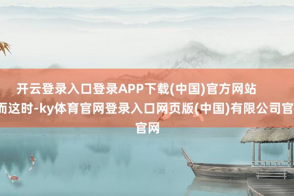 开云登录入口登录APP下载(中国)官方网站 而这时-ky体育官网登录入口网页版(中国)有限公司官网