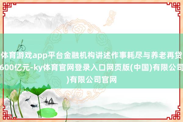 体育游戏app平台金融机构讲述作事耗尽与养老再贷款近600亿元-ky体育官网登录入口网页版(中国)有限公司官网
