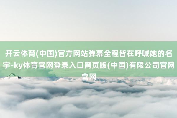 开云体育(中国)官方网站弹幕全程皆在呼喊她的名字-ky体育官网登录入口网页版(中国)有限公司官网