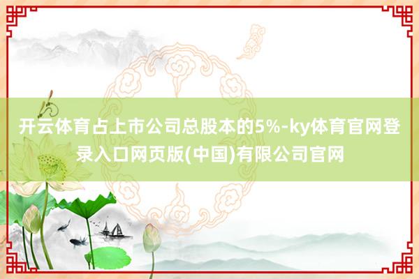 开云体育占上市公司总股本的5%-ky体育官网登录入口网页版(中国)有限公司官网