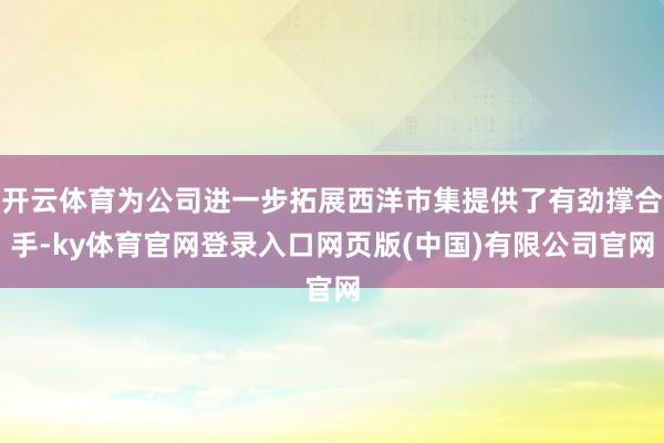 开云体育为公司进一步拓展西洋市集提供了有劲撑合手-ky体育官网登录入口网页版(中国)有限公司官网