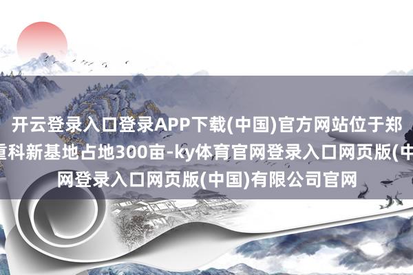 开云登录入口登录APP下载(中国)官方网站位于郑蒲港新区的中联重科新基地占地300亩-ky体育官网登录入口网页版(中国)有限公司官网