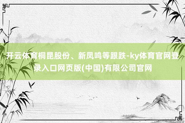 开云体育桐昆股份、新凤鸣等跟跌-ky体育官网登录入口网页版(中国)有限公司官网