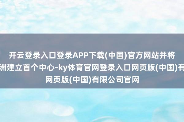 开云登录入口登录APP下载(中国)官方网站并将在年内在亚洲建立首个中心-ky体育官网登录入口网页版(中国)有限公司官网