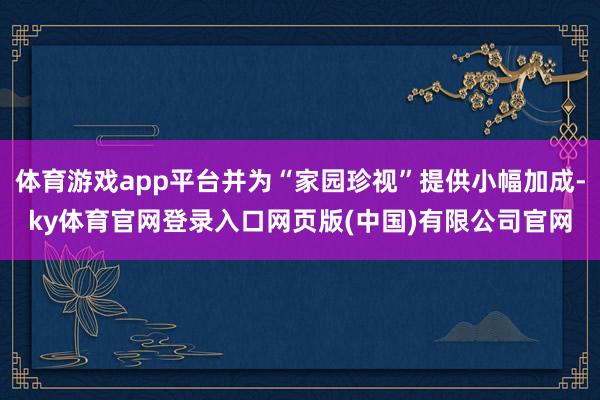 体育游戏app平台并为“家园珍视”提供小幅加成-ky体育官网登录入口网页版(中国)有限公司官网