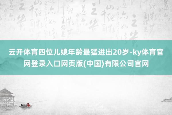 云开体育四位儿媳年龄最猛进出20岁-ky体育官网登录入口网页版(中国)有限公司官网