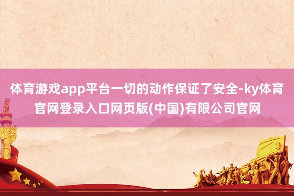 体育游戏app平台一切的动作保证了安全-ky体育官网登录入口网页版(中国)有限公司官网