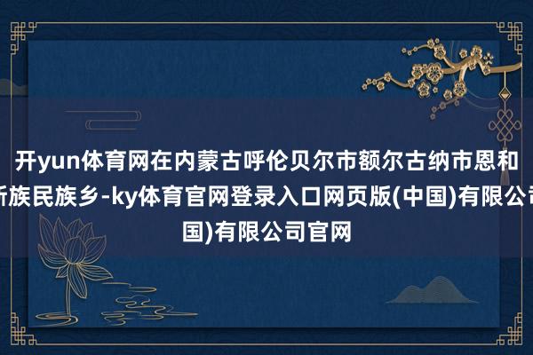 开yun体育网在内蒙古呼伦贝尔市额尔古纳市恩和俄罗斯族民族乡-ky体育官网登录入口网页版(中国)有限公司官网