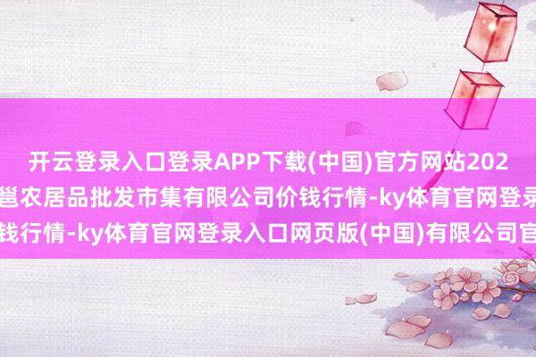 开云登录入口登录APP下载(中国)官方网站2025年10月18日广西新柳邕农居品批发市集有限公司价钱行情-ky体育官网登录入口网页版(中国)有限公司官网