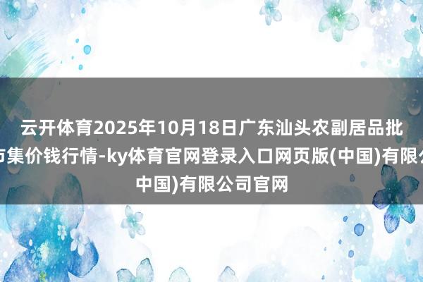 云开体育2025年10月18日广东汕头农副居品批发中心市集价钱行情-ky体育官网登录入口网页版(中国)有限公司官网