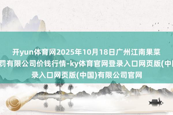 开yun体育网2025年10月18日广州江南果菜批发阛阓指标处罚有限公司价钱行情-ky体育官网登录入口网页版(中国)有限公司官网