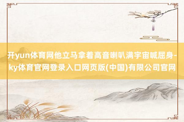 开yun体育网他立马拿着高音喇叭满宇宙喊屈身-ky体育官网登录入口网页版(中国)有限公司官网