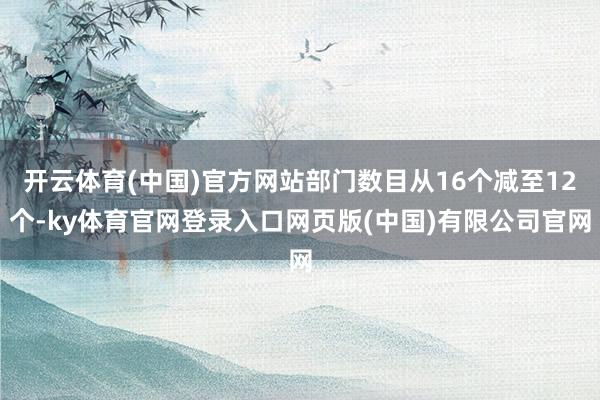开云体育(中国)官方网站部门数目从16个减至12个-ky体育官网登录入口网页版(中国)有限公司官网