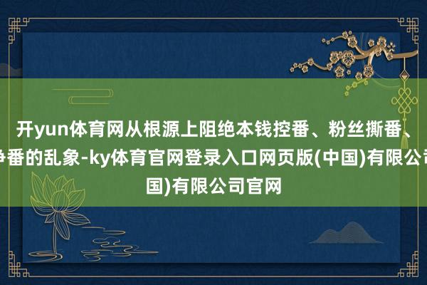 开yun体育网从根源上阻绝本钱控番、粉丝撕番、团队争番的乱象-ky体育官网登录入口网页版(中国)有限公司官网