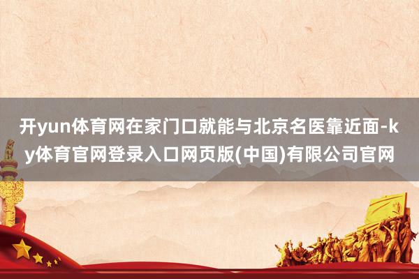 开yun体育网在家门口就能与北京名医靠近面-ky体育官网登录入口网页版(中国)有限公司官网