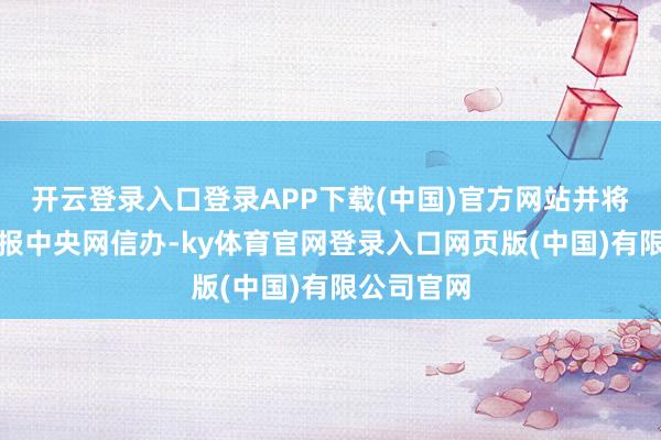 开云登录入口登录APP下载(中国)官方网站并将整改情况报中央网信办-ky体育官网登录入口网页版(中国)有限公司官网