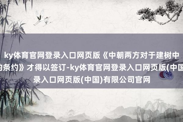 ky体育官网登录入口网页版《中朝两方对于建树中朝齐集指导部的条约》才得以签订-ky体育官网登录入口网页版(中国)有限公司官网