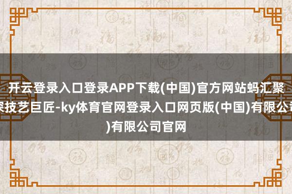 开云登录入口登录APP下载(中国)官方网站蚂汇聚团资深技艺巨匠-ky体育官网登录入口网页版(中国)有限公司官网