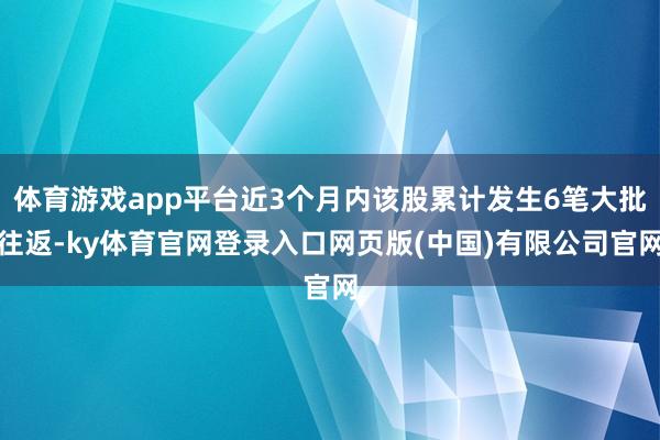 体育游戏app平台近3个月内该股累计发生6笔大批往返-ky体育官网登录入口网页版(中国)有限公司官网