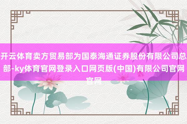 开云体育卖方贸易部为国泰海通证券股份有限公司总部-ky体育官网登录入口网页版(中国)有限公司官网