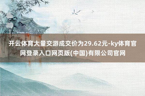 开云体育大量交游成交价为29.62元-ky体育官网登录入口网页版(中国)有限公司官网