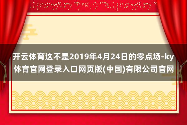 开云体育这不是2019年4月24日的零点场-ky体育官网登录入口网页版(中国)有限公司官网