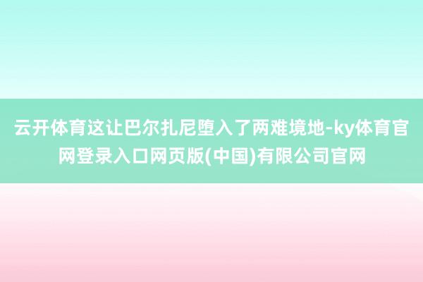 云开体育这让巴尔扎尼堕入了两难境地-ky体育官网登录入口网页版(中国)有限公司官网