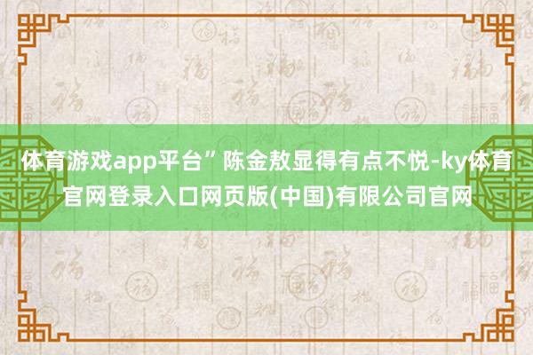 体育游戏app平台”陈金敖显得有点不悦-ky体育官网登录入口网页版(中国)有限公司官网