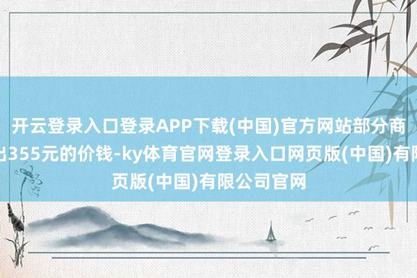 开云登录入口登录APP下载(中国)官方网站部分商家以致挂出355元的价钱-ky体育官网登录入口网页版(中国)有限公司官网
