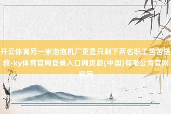 开云体育另一家泡泡机厂更是只剩下两名职工苦苦搭救-ky体育官网登录入口网页版(中国)有限公司官网