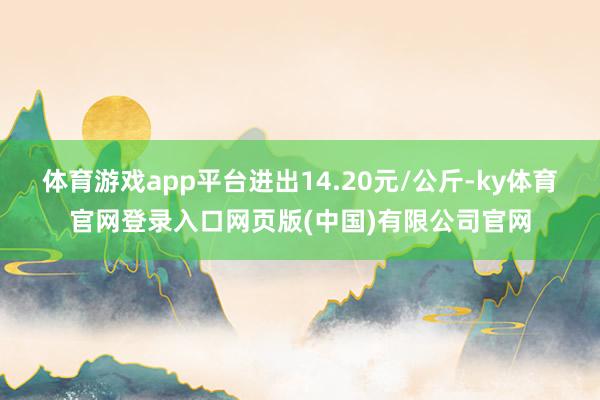 体育游戏app平台进出14.20元/公斤-ky体育官网登录入口网页版(中国)有限公司官网