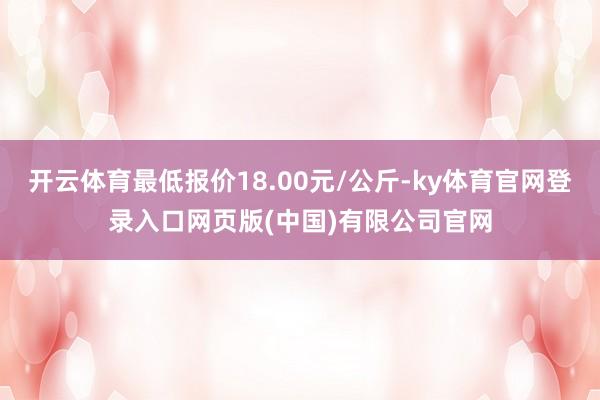 开云体育最低报价18.00元/公斤-ky体育官网登录入口网页版(中国)有限公司官网