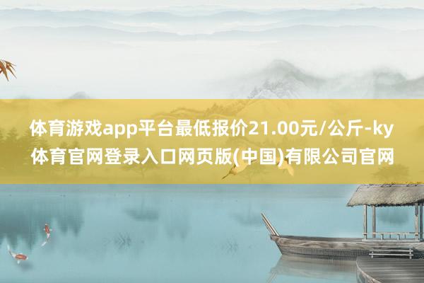 体育游戏app平台最低报价21.00元/公斤-ky体育官网登录入口网页版(中国)有限公司官网
