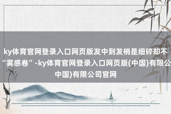 ky体育官网登录入口网页版发中到发梢是细碎却不参差的“雾感卷”-ky体育官网登录入口网页版(中国)有限公司官网