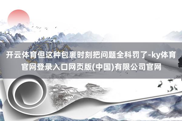 开云体育但这种包裹时刻把问题全科罚了-ky体育官网登录入口网页版(中国)有限公司官网