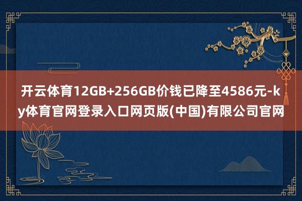 开云体育12GB+256GB价钱已降至4586元-ky体育官网登录入口网页版(中国)有限公司官网