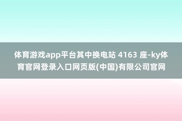 体育游戏app平台其中换电站 4163 座-ky体育官网登录入口网页版(中国)有限公司官网