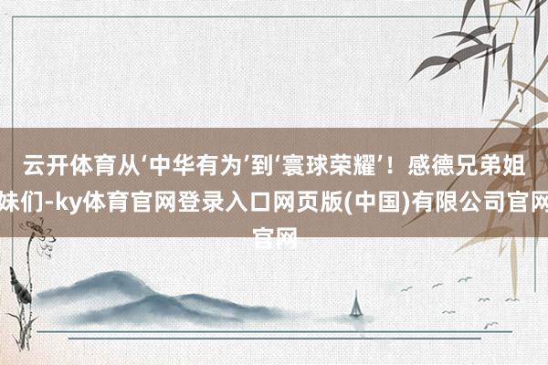 云开体育从‘中华有为’到‘寰球荣耀’！感德兄弟姐妹们-ky体育官网登录入口网页版(中国)有限公司官网