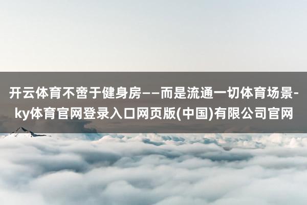 开云体育不啻于健身房——而是流通一切体育场景-ky体育官网登录入口网页版(中国)有限公司官网