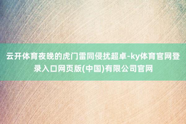 云开体育夜晚的虎门雷同侵扰超卓-ky体育官网登录入口网页版(中国)有限公司官网