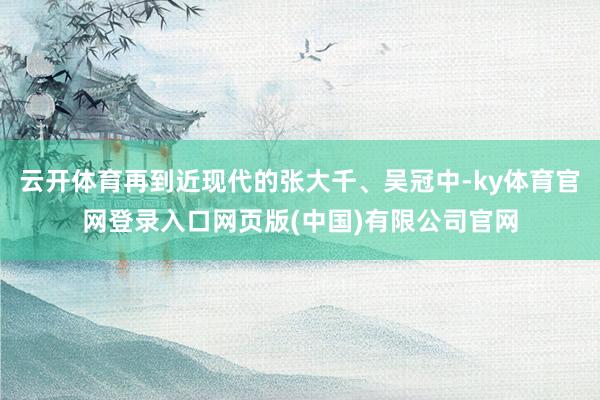 云开体育再到近现代的张大千、吴冠中-ky体育官网登录入口网页版(中国)有限公司官网