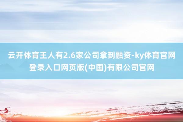 云开体育王人有2.6家公司拿到融资-ky体育官网登录入口网页版(中国)有限公司官网