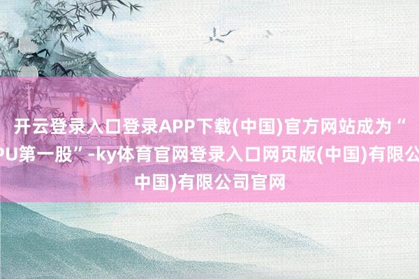 开云登录入口登录APP下载(中国)官方网站成为“港股GPU第一股”-ky体育官网登录入口网页版(中国)有限公司官网