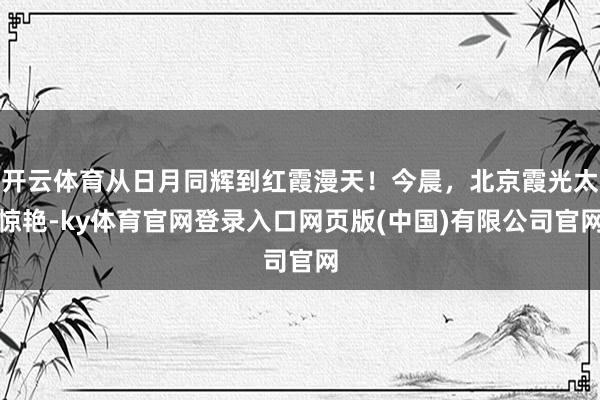 开云体育从日月同辉到红霞漫天！今晨，北京霞光太惊艳-ky体育官网登录入口网页版(中国)有限公司官网