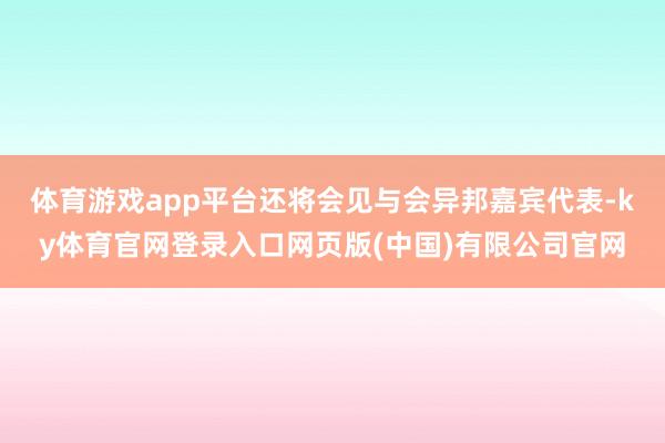 体育游戏app平台还将会见与会异邦嘉宾代表-ky体育官网登录入口网页版(中国)有限公司官网