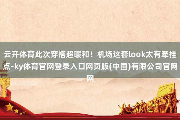 云开体育此次穿搭超暖和！机场这套look太有牵挂点-ky体育官网登录入口网页版(中国)有限公司官网